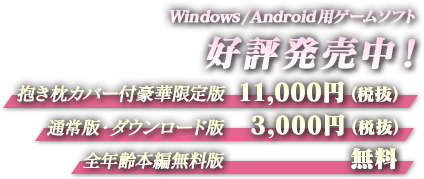 Windows/Android用ゲームソフト好評発売中！ 抱き枕カバー付豪華限定版：11,000円（税抜） 通常版・ダウンロード版：3,000円（税抜） 全年齢本編無料版：無料