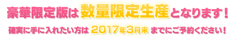 豪華限定版は数量限定生産となります！ 確実に手に入れたい方は2017年3月31日までにご予約ください！