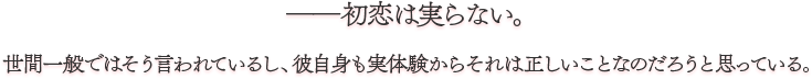 ――初恋は実らない。 世間一般ではそう言われているし、彼自身も実体験からそれは正しいことなのだろうと思っている。