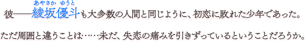 彼――綾坂優斗も大多数の人間と同じように、初恋に敗れた少年であった。 ただ周囲と違うことは……未だ、失恋の痛みを引きずっているということだろうか。