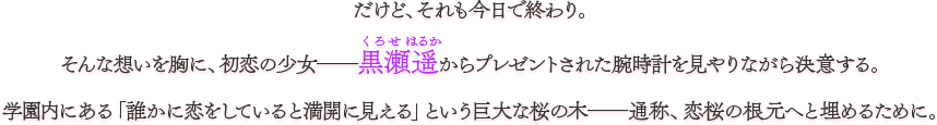 だけど、それも今日で終わり。 そんな想いを胸に、初恋の少女――黒瀬遥からプレゼントされた腕時計を見やりながら決意する。 学園内にある「誰かに恋をしていると満開に見える」という巨大な桜の木――通称、恋桜の根元へと埋めるために。
