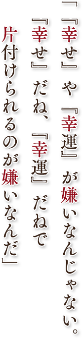 「『幸せ』や『幸運』が嫌いなんじゃない。『幸せ』だね、『幸運』だねで片付けられるのが嫌いなんだ」