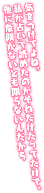 「気をつけてよね。私が占いで読めたのがそれだけだってだけで、他に危険がないとも限らないんだから」