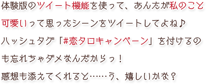 体験版のツイート機能を使って、あんたが私のこと可愛いって思ったシーンをツイートしてよね♪　ハッシュタグ「#恋タロキャンペーン」を付けるのも忘れちゃダメなんだからっ！　感想も添えてくれると……う、嬉しいかな？