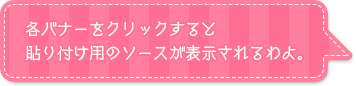 各バナーをクリックすると貼り付け用のソースが表示されるわよ。