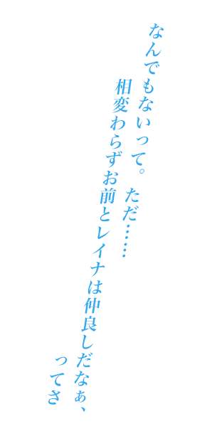 なんでもないって。ただ……相変わらずお前とレイナは仲良しだなぁ、ってさ